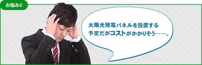 お悩み2 太陽光発電パネルを設置する予定だがコストがかかりそう……。