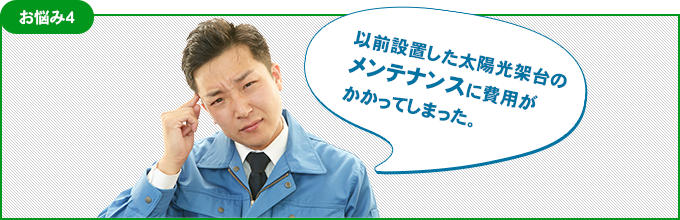 お悩み4 以前設置した太陽光架台のメンテナンスに費用がかかってしまった。